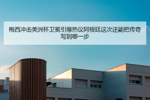 梅西冲击美洲杯卫冕引爆热议阿根廷这次还能把传奇写到哪一步