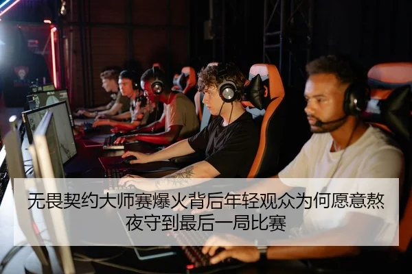 无畏契约大师赛爆火背后年轻观众为何愿意熬夜守到最后一局比赛